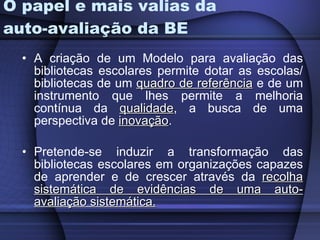 O papel e mais valias da auto-avaliação da BE A criação de um Modelo para avaliação das bibliotecas escolares permite dotar as escolas/ bibliotecas de um  quadro de referência  e de um instrumento que lhes permite a melhoria contínua da  qualidade , a busca de uma perspectiva de  inovação .  Pretende-se induzir a transformação das bibliotecas escolares em organizações capazes de aprender e de crescer através da  recolha sistemática de evidências de uma auto-avaliação sistemática.   