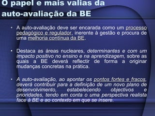 O papel e mais valias da auto-avaliação da BE A auto-avaliação deve ser encarada como um  processo pedagógico e regulador , inerente à gestão e procura de uma  melhoria contínua da BE .  Destaca as áreas nucleares,  determinantes e com um impacto positivo no ensino e na aprendizagem,  sobre as quais a BE deverá reflectir de forma a originar mudanças concretas na prática. A auto-avaliação, ao apontar os  pontos fortes e fracos , deverá contribuir para a definição de um novo plano de desenvolvimento, estabelecendo objectivos e prioridades, tendo em conta o uma perspectiva realista face à BE e ao contexto em que se insere. 