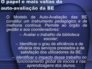 O papel e mais valias da auto-avaliação da BE O Modelo de Auto-Avaliação das BE c onstitui um instrumento pedagógico e de melhoria contínua. Permite ao órgão de gestão e aos coordenadores:  Avaliar o trabalho da biblioteca escolar;  Identificar o grau de eficiência e de eficácia dos serviços prestados e de satisfação dos utilizadores da BE; Identificar o impacto desse trabalho no funcionamento global da escola e nas aprendizagens dos alunos. 