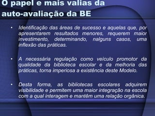 O papel e mais valias da auto-avaliação da BE Identificação das áreas de sucesso e aquelas que, por apresentarem resultados menores, requerem maior investimento, determinando, nalguns casos, uma inflexão das práticas. A necessária regulação como veículo promotor da qualidade da biblioteca escolar e da melhoria das práticas, torna imperiosa a existência deste Modelo. Desta forma, as bibliotecas escolares adquirem visibilidade e permitem uma maior integração na escola com a qual interagem e mantêm uma relação orgânica.   