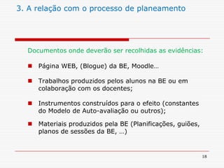 183. A relação com o processo de planeamentoDocumentos onde deverão ser recolhidas as evidências: Página WEB, (Blogue) da BE, Moodle…Trabalhos produzidos pelos alunos na BE ou em colaboração com os docentes;Instrumentos construídos para o efeito (constantes do Modelo de Auto-avaliação ou outros);Materiais produzidos pela BE (Planificações, guiões, planos de sessões da BE, …)
