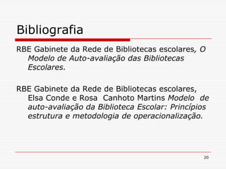 20Bibliografia RBE Gabinete da Rede de Bibliotecas escolares, O Modelo de Auto-avaliação das Bibliotecas Escolares.RBE Gabinete da Rede de Bibliotecas escolares, Elsa Conde e Rosa  Canhoto Martins Modelo  de auto-avaliação da Biblioteca Escolar: Princípios estrutura e metodologia de operacionalização.
