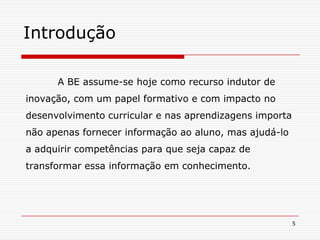5Introdução 	A BE assume-se hoje como recurso indutor de inovação, com um papel formativo e com impacto no desenvolvimento curricular e nas aprendizagens importa não apenas fornecer informação ao aluno, mas ajudá-lo a adquirir competências para que seja capaz de transformar essa informação em conhecimento. 