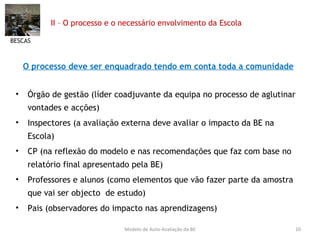 II – O processo e o necessário envolvimento da Escola  O processo deve ser enquadrado tendo em conta toda a comunidade Órgão de gestão (líder coadjuvante da equipa no processo de aglutinar vontades e acções) Inspectores (a avaliação externa deve avaliar o impacto da BE na Escola) CP (na reflexão do modelo e nas recomendações que faz com base no relatório final apresentado pela BE) Professores e alunos (como elementos que vão fazer parte da amostra que vai ser objecto  de estudo) Pais (observadores do impacto nas aprendizagens) BESCAS Modelo de Auto-Avaliação da BE 