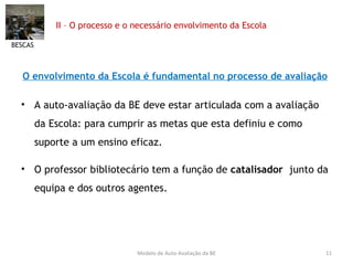 II – O processo e o necessário envolvimento da Escola  O envolvimento da Escola é fundamental no processo de avaliação   A auto-avaliação da BE deve estar articulada com a avaliação da Escola: para cumprir as metas que esta definiu e como suporte a um ensino eficaz.  O professor bibliotecário tem a função de  catalisador   junto da equipa e dos outros agentes. BESCAS Modelo de Auto-Avaliação da BE 