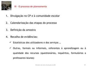 III – O processo de planeamento Divulgação no CP e à comunidade escolar Calendarização das etapas do processo Definição da amostra Recolha de evidências:  Estatísticas dos utilizadores e dos serviços … Outras, formais ou informais, referentes à aprendizagem ou à qualidade dos recursos (questionários, inquéritos, formulários a professores/alunos) Modelo de Auto-Avaliação da BE 