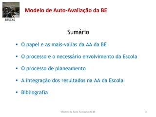Modelo de Auto-Avaliação da BE Sumário O papel e as mais-valias da AA da BE O processo e o necessário envolvimento da Escola O processo de planeamento A integração dos resultados na AA da Escola Bibliografia BESCAS Modelo de Auto-Avaliação da BE 