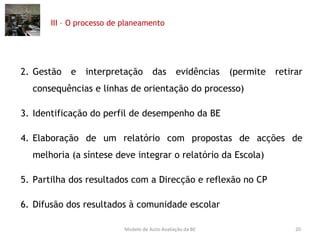 III – O processo de planeamento Gestão e interpretação das evidências (permite retirar consequências e linhas de orientação do processo) Identificação do perfil de desempenho da BE Elaboração de um relatório com propostas de acções de melhoria (a síntese deve integrar o relatório da Escola) Partilha dos resultados com a Direcção e reflexão no CP Difusão dos resultados à comunidade escolar Modelo de Auto-Avaliação da BE 