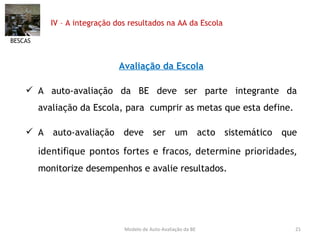 IV – A integração dos resultados na AA da Escola Avaliação da Escola A auto-avaliação da BE deve ser parte integrante da avaliação da Escola, para  cumprir as metas que esta define. A auto-avaliação deve ser um acto sistemático que  identifique pontos fortes e fracos, determine prioridades,  monitorize desempenhos e avalie resultados. BESCAS Modelo de Auto-Avaliação da BE 