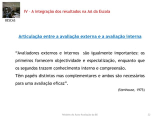 IV – A integração dos resultados na AA da Escola Articulação entre a avaliação externa e a avaliação interna “ Avaliadores externos e internos  são igualmente importantes: os primeiros fornecem objectividade e especialização, enquanto que os segundos trazem conhecimento interno e compreensão. Têm papéis distintos mas complementares e ambos são necessários para uma avaliação eficaz”. (Stenhouse, 1975) BESCAS Modelo de Auto-Avaliação da BE 