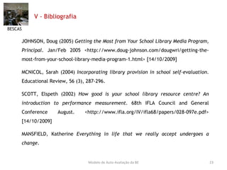 V - Bibliografia JOHNSON, Doug (2005)  Getting the Most from Your School Library Media Program ,  Principal . Jan/Feb 2005 <http://www.doug-johnson.com/dougwri/getting-the-most-from-your-school-library-media-program-1.html> [14/10/2009] MCNICOL, Sarah (2004)  Incorporating library provision in  school self-evaluation .  Educational Review, 56 (3), 287-296. SCOTT, Elspeth (2002)  How good is your school library resource centre? An introduction to performance measurement . 68th IFLA Council and General Conference August. <http://www.ifla.org/IV/ifla68/papers/028-097e.pdf> [14/10/2009] MANSFIELD, Katherine  Everything in life that we really accept undergoes a change . BESCAS Modelo de Auto-Avaliação da BE 