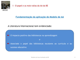 I – O papel e as mais-valias da AA da BE Fundamentação da aplicação do Modelo de AA A Literatura Internacional tem evidenciado: BESCAS Modelo de Auto-Avaliação da BE O impacto positivo das bibliotecas na aprendizagem  e Associado o papel das bibliotecas escolares ao currículo e ao sucesso educativo 