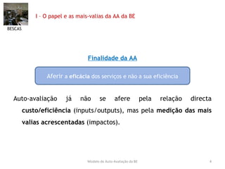 I – O papel e as mais-valias da AA da BE Finalidade da AA Auto-avaliação já não se afere pela relação directa  custo/eficiência  (inputs/outputs), mas pela  medição das mais valias acrescentadas  (impactos). BESCAS Modelo de Auto-Avaliação da BE Aferir  a  eficácia  dos serviços e não a sua eficiência 