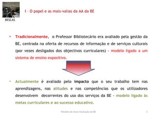 I – O papel e as mais-valias da AA da BE Tradicionalmente ,  o Professor Bibliotecário era avaliado pela gestão da BE, centrada na oferta de recursos de informação e de serviços culturais (por vezes desligados dos objectivos curriculares) -  modelo ligado a um sistema de ensino expositivo. Actualmente  é avaliado pelo  impacto  que o seu trabalho tem nas aprendizagens, nas  atitudes  e nas competências que os utilizadores desenvolvem  decorrentes do uso dos serviços da BE -  modelo ligado às metas curriculares e ao sucesso educativo. BESCAS Modelo de Auto-Avaliação da BE 