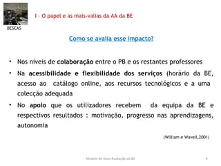 I – O papel e as mais-valias da AA da BE Como se avalia esse impacto? Nos níveis de  colaboração  entre o PB e os restantes professores Na  acessibilidade e flexibilidade dos serviços  (horário da BE, acesso ao  catálogo online, aos recursos tecnológicos e a uma  colecção adequada No  apoio  que os utilizadores recebem  da equipa da BE e respectivos resultados : motivação, progresso nas aprendizagens, autonomia  (William e Wavell,2001)  BESCAS Modelo de Auto-Avaliação da BE 