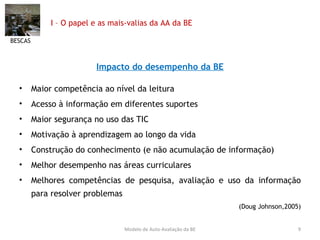 I – O papel e as mais-valias da AA da BE Impacto do desempenho da BE Maior competência ao nível da leitura Acesso à informação em diferentes suportes Maior segurança no uso das TIC Motivação à aprendizagem ao longo da vida Construção do conhecimento (e não acumulação de informação) Melhor desempenho nas áreas curriculares Melhores competências de pesquisa, avaliação e uso da informação para resolver problemas (Doug Johnson,2005) BESCAS Modelo de Auto-Avaliação da BE 
