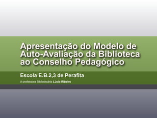 Apresentação do Modelo de
Auto-Avaliação da Biblioteca
ao Conselho Pedagógico
Escola E.B.2,3 de Perafita
A professora Bibliotecária Lúcia Ribeiro
 