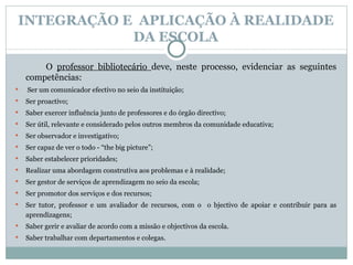INTEGRAÇÃO E  APLICAÇÃO À REALIDADE DA ESCOLA O  professor bibliotecário  deve, neste processo, evidenciar as seguintes competências:   Ser um comunicador efectivo no seio da instituição; Ser  proactivo ; Saber exercer influência junto de professores e do órgão directivo;  Ser útil, relevante e considerado pelos outros membros da comunidade educativa; Ser observador e investigativo; Ser capaz de ver o todo - “the big picture”; Saber estabelecer prioridades; Realizar uma abordagem construtiva aos problemas e à realidade; Ser gestor de serviços de aprendizagem no seio da escola; Ser promotor dos serviços e dos recursos; Ser tutor, professor e um avaliador de recursos, com o  o bjectivo de apoiar e contribuir para as aprendizagens;  Saber gerir e avaliar de acordo com a missão e objectivos da escola.  Saber trabalhar com departamentos e colegas. 