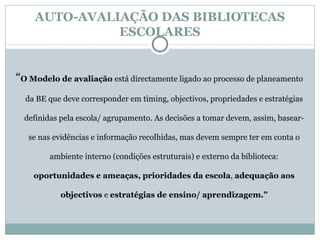 AUTO-AVALIAÇÃO DAS BIBLIOTECAS ESCOLARES “ O Modelo de avaliação  está directamente ligado ao processo de planeamento da BE que deve corresponder em timing, objectivos, propriedades e estratégias definidas pela escola/ agrupamento. As decisões a tomar devem, assim, basear-se nas evidências e informação recolhidas, mas devem sempre ter em conta o ambiente interno (condições estruturais) e externo da biblioteca:  oportunidades e ameaças,   prioridades da escola ,  adequação aos objectivos  e  estratégias de ensino/ aprendizagem.” 