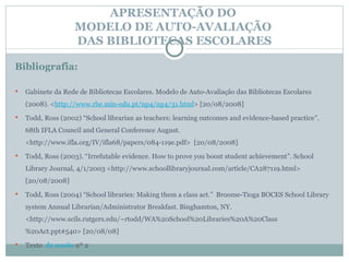 APRESENTAÇÃO DO  MODELO DE AUTO-AVALIAÇÃO  DAS BIBLIOTECAS ESCOLARES Bibliografia: Gabinete da Rede de Bibliotecas Escolares. Modelo de Auto-Avaliação das Bibliotecas Escolares (2008).  < http://www.rbe.min-edu.pt/np4/np4/31.html > [20/08/2008] Todd, Ross (2002)  “School librarian as teachers: learning outcomes and evidence-based practice”. 68th IFLA Council and General Conference August. <http://www.ifla.org/IV/ifla68/papers/084-119e.pdf>  [20/08/2008]  Todd, Ross (2003). “Irrefutable evidence. How to prove you boost student achievement”. School Library Journal, 4/1/2003 <http://www.schoollibraryjournal.com/article/CA287119.html> [20/08/2008]   Todd, Ross (2004) “School libraries: Making them a class act.”  Broome-Tioga BOCES School Library system Annual Librarian/Administrator Breakfast. Binghamton, NY. <http://www.scils.rutgers.edu/~rtodd/WA%20School%20Libraries%20A%20Class%20Act.ppt#540> [20/08/08] Texto   da sessão  nº 2 
