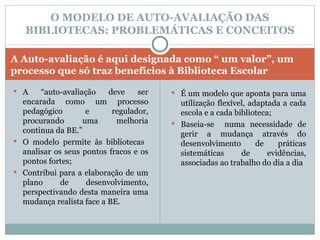 A Auto-avaliação é aqui designada como “ um valor”, um processo que só traz benefícios à Biblioteca Escolar A “auto-avaliação deve ser encarada como um processo pedagógico e regulador, procurando uma melhoria continua da BE.” O modelo permite às bibliotecas  analisar os seus pontos fracos e os pontos fortes; Contribui para a elaboração de um plano de desenvolvimento, perspectivando desta maneira uma mudança realista face a BE. É um modelo que aponta para uma utilização flexível, adaptada a cada escola e a cada biblioteca; Baseia-se  numa necessidade de gerir a mudança através do desenvolvimento de práticas sistemáticas de evidências, associadas ao trabalho do dia a dia O MODELO DE AUTO-AVALIAÇÃO DAS BIBLIOTECAS: PROBLEMÁTICAS E CONCEITOS 