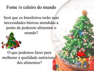 Fome /o celeiro do mundo

Será que os brasileiros terão suas
necessidades básicas atendidas a
 ponto de poderem alimentar o
            mundo?



  O que podemos fazer para
melhorar a qualidade nutricional
        dos alimentos?
 