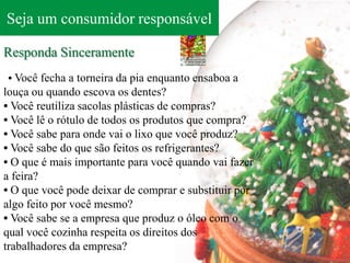 Seja um consumidor responsável

Responda Sinceramente
• Você fecha a torneira da pia enquanto ensaboa a
louça ou quando escova os dentes?
• Você reutiliza sacolas plásticas de compras?
• Você lê o rótulo de todos os produtos que compra?
• Você sabe para onde vai o lixo que você produz?
• Você sabe do que são feitos os refrigerantes?
• O que é mais importante para você quando vai fazer
a feira?
• O que você pode deixar de comprar e substituir por
algo feito por você mesmo?
• Você sabe se a empresa que produz o óleo com o
qual você cozinha respeita os direitos dos
trabalhadores da empresa?
 