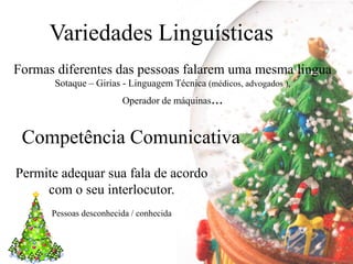 Variedades Linguísticas
Formas diferentes das pessoas falarem uma mesma lingua
      Sotaque – Girias - Linguagem Técnica (médicos, advogados ),
                        Operador de máquinas...



 Competência Comunicativa
Permite adequar sua fala de acordo
     com o seu interlocutor.
      Pessoas desconhecida / conhecida
 