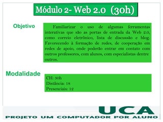 Objetivo        Familiarizar o uso de algumas ferramentas
             interativas que são as portas de entrada da Web 2.0,
             como correio eletrônico, lista de discussão e blog.
             Favorecendo à formação de redes, de cooperação em
             redes de apoio, onde poderão entrar em contato com
             outros professores, com alunos, com especialistas dentre
             outros.


Modalidade
             CH: 30h
             Distância: 18
             Presenciais: 12
 