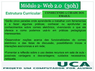 Estrutura Curricular:           CONHECENDO A CIDADE DOS
                                       EMAILS:
•Serão cinco paradas onde aprenderão a trabalhar com ferramentas
e a fazer algumas práticas; conhecer ou aprofundar os
conhecimentos sobre correio eletrônico, vivenciando o que ele
oferece e como podemos usá-lo em práticas pedagógicas
interessantes:

•Desenvolver noções acerca das funcionalidades do correio
eletrônico e das listas de discussão, possibilitando trocas e
interações assíncronas e em rede;

•Fomentar a reflexão sobre o uso destes recursos em sala de aula -
possíveis vantagens e desvantagens; cuidados necessários;
netiqueta.
 