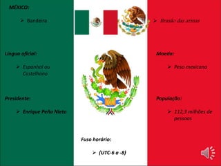 MÉXICO: 
 Bandeira 
Língua oficial: 
 Espanhol ou 
Castelhano 
Presidente: 
 Enrique Peña Nieto 
 Brasão das armas 
População: 
 112,3 milhões de 
pessoas 
Moeda: 
 Peso mexicano 
Fuso horário: 
 (UTC-6 a -8) 
 