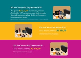 Kit de Concessão Profissional UP!
Por apenas R$ 323,00 você investe para ser
Distribuidor UP! e conquista seu próprio negócio.
Vendendo todos os produtos do Kit você recupera
seu investimento inicial.
Kit de Concessão Básica UP!
Você investe somente R$ 181,00
* Imagens meramente ilustrativas, elas podem não
corresponder exatamente às premiações distribuidas.
* Imagens meramente ilustrativas, elas podem não corresponder exatamente às premiações distribuidas.
Kit de Concessão Compacta UP!
Você investe somente R$ 150,00
* Imagens meramente ilustrativas, elas podem não
corresponder exatamente às premiações distribuidas.
 