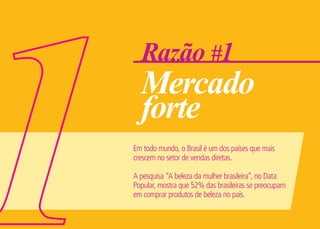 Razão #1
Mercado
forte
Em todo mundo, o Brasil é um dos países que mais
crescem no setor de vendas diretas.
A pesquisa “A beleza da mulher brasileira“, no Data
Popular, mostra que 52% das brasileiras se preocupam
em comprar produtos de beleza no país.
 