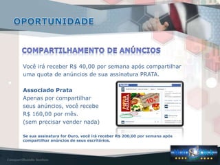 Você irá receber R$ 40,00 por semana após compartilhar
uma quota de anúncios de sua assinatura PRATA.
Associado Prata
Apenas por compartilhar
seus anúncios, você recebe
R$ 160,00 por mês.
(sem precisar vender nada)
Se sua assinatura for Ouro, você irá receber R$ 200,00 por semana após
compartilhar anúncios de seus escritórios.
 