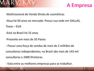 A Empresa
-Multinacional de Venda Direta de cosméticos
-Atua há 50 anos no mercado. Possui sua sede em DALLAS,
Texas – EUA
-Está no Brasil há 15 anos
-Presente em mais de 35 Países
- Possui uma força de vendas de mais de 2 milhões de
consultoras independentes; no Brasil são mais de 143 mil
consultoras e 2400 Diretoras.
- Está entre as melhores empresas para se trabalhar.

 