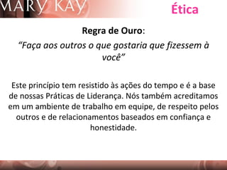Ética
Regra de Ouro:
“Faça aos outros o que gostaria que fizessem à
você”
Este princípio tem resistido às ações do tempo e é a base
de nossas Práticas de Liderança. Nós também acreditamos
em um ambiente de trabalho em equipe, de respeito pelos
outros e de relacionamentos baseados em confiança e
honestidade.

 