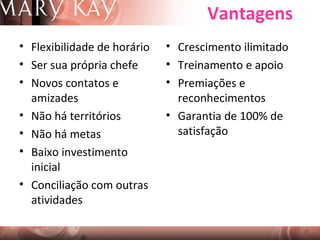 Vantagens
• Flexibilidade de horário
• Ser sua própria chefe
• Novos contatos e
amizades
• Não há territórios
• Não há metas
• Baixo investimento
inicial
• Conciliação com outras
atividades

• Crescimento ilimitado
• Treinamento e apoio
• Premiações e
reconhecimentos
• Garantia de 100% de
satisfação

 