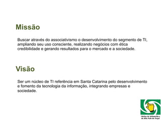 Missão B uscar através do associativismo o desenvolvimento do segmento de TI, ampliando seu uso consciente, realizando negócios com ética credibilidade e gerando resultados para o mercado e a sociedade. Visão Ser um núcleo de TI referência em Santa Catarina pelo desenvolvimento e fomento da tecnologia da informação, integrando empresas e sociedade . 
