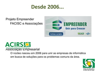 Desde 2006... Projeto Empreender FACISC e Associações Associação Empresarial O núcleo nasceu em 2006 para unir as empresas de informática  em busca de soluções para os problemas comuns da área. 