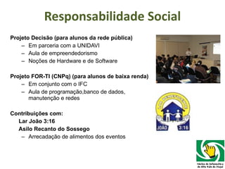 Responsabilidade Social Projeto Decisão (para alunos da rede pública) Em parceria com a UNIDAVI Aula de empreendedorismo Noções de Hardware e de Software Projeto FOR-TI (CNPq) (para alunos de baixa renda) Em conjunto com o IFC Aula de programação,banco de dados, manutenção e redes Contribuições com: Lar João 3:16   Asilo Recanto do Sossego Arrecadação de alimentos dos eventos 