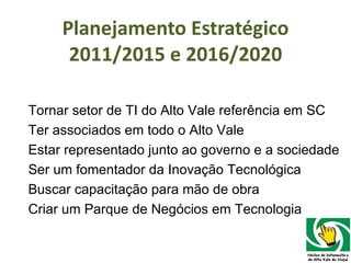 Planejamento Estratégico 2011/2015 e 2016/2020 Tornar setor de TI do Alto Vale referência em SC Ter associados em todo o Alto Vale Estar representado junto ao governo e a sociedade Ser um fomentador da Inovação Tecnológica  Buscar capacitação para mão de obra Criar um Parque de Negócios em Tecnologia 