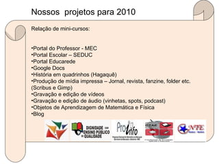 Relação de mini-cursos: Portal do Professor - MEC Portal Escolar – SEDUC Portal Educarede Google Docs História em quadrinhos (Hagaquê) Produção de mídia impressa – Jornal, revista, fanzine, folder etc. (Scribus e Gimp) Gravação e edição de vídeos Gravação e edição de áudio (vinhetas, spots, podcast) Objetos de Aprendizagem de Matemática e Física  Blog Nossos  projetos para 2010  