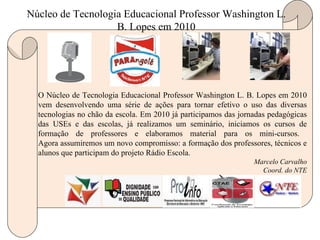 O Núcleo de Tecnologia Educacional Professor Washington L. B. Lopes em 2010 vem desenvolvendo uma série de ações para tornar efetivo o uso das diversas tecnologias no chão da escola. Em 2010 já participamos das jornadas pedagógicas das USEs e das escolas, já realizamos um seminário, iniciamos os cursos de formação de professores e elaboramos material para os mini-cursos.  Agora assumiremos um novo compromisso: a formação dos professores, técnicos e alunos que participam do projeto Rádio Escola. Marcelo Carvalho Coord. do NTE Núcleo de Tecnologia Educacional Professor Washington L. B. Lopes em 2010 