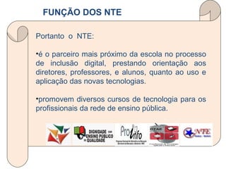 FUNÇÃO DOS NTE Portanto  o  NTE:  é o parceiro mais próximo da escola no processo de inclusão digital, prestando orientação aos diretores, professores, e alunos, quanto ao uso e aplicação das novas tecnologias. promovem diversos cursos de tecnologia para os profissionais da rede de ensino pública.  