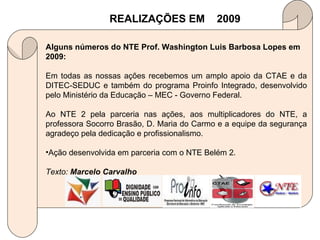 REALIZAÇÕES EM  2009 Alguns números do NTE Prof. Washington Luis Barbosa Lopes em 2009: Em todas as nossas ações recebemos um amplo apoio da CTAE e da DITEC-SEDUC e também do programa Proinfo Integrado, desenvolvido pelo Ministério da Educação – MEC - Governo Federal. Ao NTE 2 pela parceria nas ações, aos multiplicadores do NTE, a professora Socorro Brasão, D. Maria do Carmo e a equipe da segurança agradeço pela dedicação e profissionalismo. Ação desenvolvida em parceria com o NTE Belém 2. Texto:  Marcelo Carvalho 