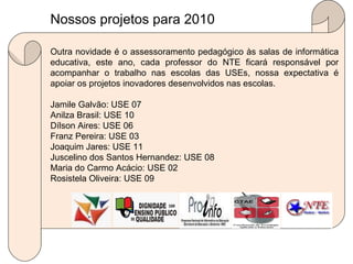 Outra novidade é o assessoramento pedagógico às salas de informática educativa, este ano, cada professor do NTE ficará responsável por acompanhar o trabalho nas escolas das USEs, nossa expectativa é apoiar os projetos inovadores desenvolvidos nas escolas. Jamile Galvão: USE 07 Anilza Brasil: USE 10 Dílson Aires: USE 06 Franz Pereira: USE 03 Joaquim Jares: USE 11 Juscelino dos Santos Hernandez: USE 08 Maria do Carmo Acácio: USE 02 Rosistela Oliveira: USE 09 Nossos projetos para 2010  