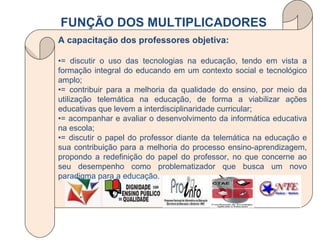 A capacitação dos professores objetiva: • = discutir o uso das tecnologias na educação, tendo em vista a formação integral do educando em um contexto social e tecnológico amplo; • = contribuir para a melhoria da qualidade do ensino, por meio da utilização telemática na educação, de forma a viabilizar ações educativas que levem a interdisciplinaridade curricular; • = acompanhar e avaliar o desenvolvimento da informática educativa na escola; • = discutir o papel do professor diante da telemática na educação e sua contribuição para a melhoria do processo ensino-aprendizagem, propondo a redefinição do papel do professor, no que concerne   ao seu desempenho como problematizador que busca um novo paradigma para a educação. FUNÇÃO DOS MULTIPLICADORES 
