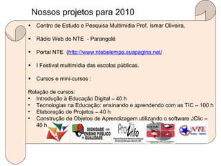 Nossos projetos para 2010  Centro de Estudo e Pesquisa Multimídia Prof. Ismar Oliveira, Rádio Web do NTE  - Parangolé Portal NTE  ( http://www.ntebelempa.suapagina.net/ I Festival multimídia das escolas públicas. Cursos e mini-cursos : Relação de cursos: Introdução à Educação Digital – 40 h Tecnologias na Educação: ensinando e aprendendo com as TIC – 100 h Elaboração de Projetos – 40 h Construção de Objetos de Aprendizagem utilizando o software JClic – 40 h 
