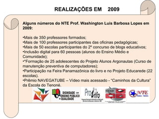 Alguns números do NTE Prof. Washington Luis Barbosa Lopes em 2009: Mais de 350 professores formados; Mais de 100 professores participantes das oficinas pedagógicas; Mais de 50 escolas participantes do 2º concurso de blogs educativos; Inclusão digital para 60 pessoas (alunos do Ensino Médio e Comunidade); *Formação de 25 adolescentes do Projeto Alunos Argonautas (Curso de manutenção preventiva de computadores); Participação na Feira Panamazônica do livro e no Projeto Educarede (22 escolas). Prêmio NAVEGATUBE – Vídeo mais acessado - “Caminhos da Cultura” da Escola do Tenoné. REALIZAÇÕES EM  2009 
