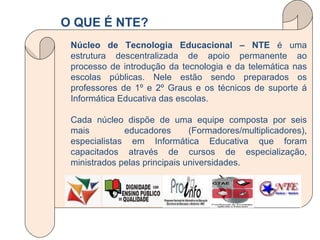 Núcleo de Tecnologia Educacional – NTE  é uma estrutura descentralizada de apoio permanente ao processo de introdução da tecnologia e da telemática nas escolas públicas. Nele estão sendo preparados os professores de 1º e 2º Graus e os técnicos de suporte á Informática Educativa das escolas. Cada núcleo dispõe de uma equipe composta por seis mais  educadores (Formadores/multiplicadores), especialistas em Informática Educativa que foram capacitados através de cursos de especialização, ministrados pelas principais universidades. O QUE É NTE? 